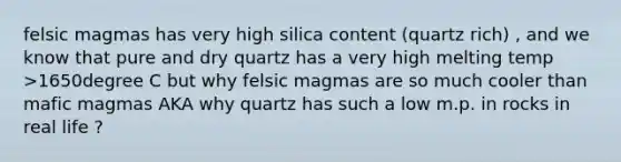 felsic magmas has very high silica content (quartz rich) , and we know that pure and dry quartz has a very high melting temp >1650degree C but why felsic magmas are so much cooler than mafic magmas AKA why quartz has such a low m.p. in rocks in real life ?