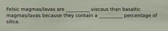 Felsic magmas/lavas are __________ viscous than basaltic magmas/lavas because they contain a __________ percentage of silica.