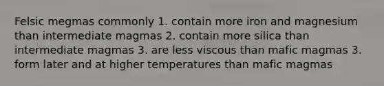 Felsic megmas commonly 1. contain more iron and magnesium than intermediate magmas 2. contain more silica than intermediate magmas 3. are less viscous than mafic magmas 3. form later and at higher temperatures than mafic magmas