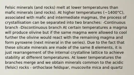 Felsic minerals (and rocks) melt at lower temperatures than mafic minerals (and rocks). At higher temperatures (~1400°C), associated with mafic and intermediate magmas, the process of crystallisation can be separated into two branches: -Continuous branch -Discontinuous branch At certain temperatures a magma will produce olivine but if the same magma were allowed to cool further the olivine would react with the remaining magma and form pyroxene (next mineral in the series). Due to the fact that these silicate minerals are made of the same 8 elements, it is just rearrangement of the internal crystalline lattice to achieve stability at different temperatures. At lower temperatures the branches merge and we obtain minerals common to the acidic (felsic) rocks - orthoclase feldspar, muscovite mica and quartz