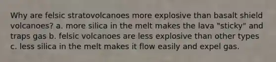 Why are felsic stratovolcanoes more explosive than basalt shield volcanoes? a. more silica in the melt makes the lava "sticky" and traps gas b. felsic volcanoes are less explosive than other types c. less silica in the melt makes it flow easily and expel gas.