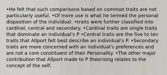 •He felt that such comparisons based on common traits are not particularly useful. •Of more use is what he termed the personal disposition of the individual. •traits were further classified into cardinal, central and secondary. •Cardinal traits are single traits that dominate an individual's P •Central traits are the five to ten traits that Allport felt best describe an individual's P. •Secondary traits are more concerned with an individual's preferences and are not a core constituent of their Personality. •The other major contribution that Allport made to P theorising relates to the concept of the self.