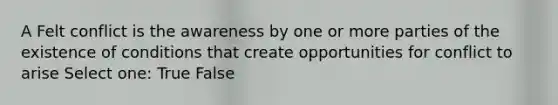 A Felt conflict is the awareness by one or more parties of the existence of conditions that create opportunities for conflict to arise Select one: True False