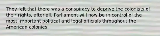 They felt that there was a conspiracy to deprive the colonists of their rights, after all, Parliament will now be in control of the most important political and legal officials throughout the American colonies.