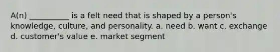 A(n) __________ is a felt need that is shaped by a person's knowledge, culture, and personality. a. need b. want c. exchange d. customer's value e. market segment