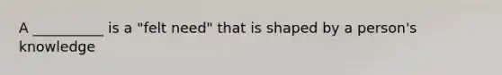 A __________ is a "felt need" that is shaped by a person's knowledge