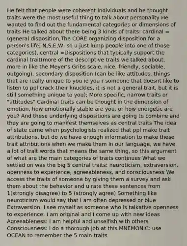 He felt that people were coherent individuals and he thought traits were the most useful thing to talk about personality He wanted to find out the fundamental categories or dimensions of traits He talked about there being 3 kinds of traits: cardinal =(general disposition,<a href='https://www.questionai.com/knowledge/kD8KqkX2aO-the-core' class='anchor-knowledge'>the core</a> organizing disposition for a person's life; N,S,E,W; so u just lump people into one of those categories), central =Dispositions that typically support the cardinal trait(more of the descriptive traits we talked about, more in like the Meyer's Gribs scale, nice, friendly, sociable, outgoing), secondary disposition (can be like attitudes, things that are really unique to you ie you r someone that doesnt like to listen to ppl crack their knuckles, it is not a general trait, but it is still something unique to you); More specific, narrow traits or "attitudes" Cardinal traits can be thought in the dimension of emotion, how emotionally stable are you, or how energetic are you? And these underlying dispositions are going to combine and they are going to manifest themselves as central traits The idea of state came when psychologists realized that ppl make trait attributions, but do we have enough information to make these trait attributions when we make them In our language, we have a lot of trait words that means the same thing, so this argument of what are the main categories of traits continues What we settled on was the big 5 central traits: neuroticism, extraversion, openness to experience, agreeableness, and consciousness We access the traits of someone by giving them a survey and ask them about the behavior and u rate these sentences from 1(strongly disagree) to 5 (strongly agree) Something like neuroticism would say that I am often depressed or blue Extraversion: I see myself as someone who is talkative openness to experience: I am original and I come up with new ideas Agreeableness: I am helpful and unselfish with others Consciousness: I do a thorough job at this MNEMONIC: use OCEAN to remember the 5 main traits