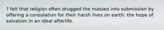 ? felt that religion often drugged the masses into submission by offering a consolation for their harsh lives on earth: the hope of salvation in an ideal afterlife.