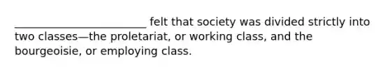 ________________________ felt that society was divided strictly into two classes—the proletariat, or working class, and the bourgeoisie, or employing class.