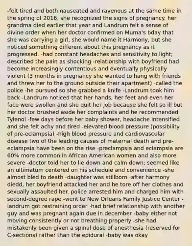 -felt tired and both nauseated and ravenous at the same time in the spring of 2016, she recognized the signs of pregnancy. her grandma died earlier that year and Landrum felt a sense of divine order when her doctor confirmed on Muma's bday that she was carrying a girl, she would name it Harmony, but she noticed something different about this pregnancy as it progressed. -had constant headaches and sensitivity to light; described the pain as shocking -relationship with boyfriend had become increasingly contentious and eventually physically violent (3 months in pregnancy she wanted to hang with friends and threw her to the ground outside their apartment) -called the police -he pursued so she grabbed a knife -Landrum took him back -Landrum noticed that her hands, her feet and even her face were swollen and she quit her job because she felt so ill but her doctor brushed aside her complaints and he recommended Tylenol -few days before her baby shower, headache intensified and she felt achy and tired -elevated blood pressure (possibility of pre-eclampsia) -high blood pressure and cardiovascular disease two of the leading causes of maternal death and pre-eclampsia have been on the rise -preclampsia and eclampsia are 60% more common in African American women and also more severe -doctor told her to lie down and calm down; seemed like an ultimatum centered on his schedule and convenience -she almost bled to death -daughter was stillborn -after harmony diedd, her boyfriend attacked her and he tore off her clothes and sexually assaulted her. police arrested him and charged him with second-degree rape -went to New Orleans Family Justice Center -landrum got restraining order -had brief relationship with another guy and was pregnant again due in december -baby either not moving consistently or not breathing properly -she had mistakenly been given a spinal dose of anesthesia (reserved for C-sections) rather than the epidural -baby was okay
