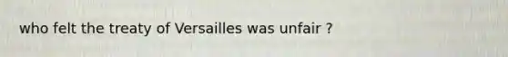 who felt the treaty of Versailles was unfair ?