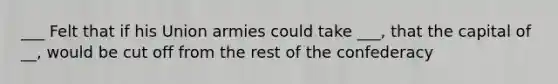 ___ Felt that if his Union armies could take ___, that the capital of __, would be cut off from the rest of the confederacy