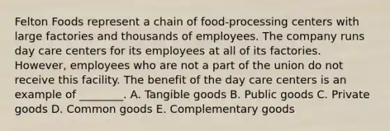 Felton Foods represent a chain of food-processing centers with large factories and thousands of employees. The company runs day care centers for its employees at all of its factories. However, employees who are not a part of the union do not receive this facility. The benefit of the day care centers is an example of ________. A. Tangible goods B. Public goods C. Private goods D. Common goods E. Complementary goods