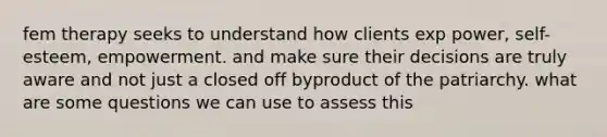 fem therapy seeks to understand how clients exp power, self-esteem, empowerment. and make sure their decisions are truly aware and not just a closed off byproduct of the patriarchy. what are some questions we can use to assess this