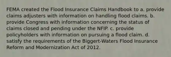 FEMA created the Flood Insurance Claims Handbook to a. provide claims adjusters with information on handling flood claims. b. provide Congress with information concerning the status of claims closed and pending under the NFIP. c. provide policyholders with information on pursuing a flood claim. d. satisfy the requirements of the Biggert-Waters Flood Insurance Reform and Modernization Act of 2012.