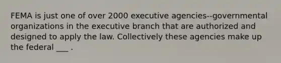 FEMA is just one of over 2000 executive agencies--governmental organizations in the executive branch that are authorized and designed to apply the law. Collectively these agencies make up the federal ___ .