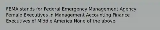 FEMA stands for Federal Emergency Management Agency Female Executives in Management Accounting Finance Executives of Middle America None of the above