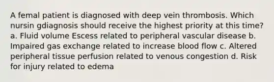 A femal patient is diagnosed with deep vein thrombosis. Which nursin gdiagnosis should receive the highest priority at this time? a. Fluid volume Escess related to peripheral vascular disease b. Impaired gas exchange related to increase blood flow c. Altered peripheral tissue perfusion related to venous congestion d. Risk for injury related to edema