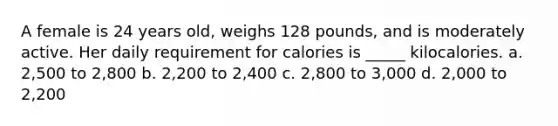 A female is 24 years old, weighs 128 pounds, and is moderately active. Her daily requirement for calories is _____ kilocalories. a. 2,500 to 2,800 b. 2,200 to 2,400 c. 2,800 to 3,000 d. 2,000 to 2,200