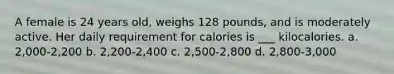 A female is 24 years old, weighs 128 pounds, and is moderately active. Her daily requirement for calories is ___ kilocalories. a. 2,000-2,200 b. 2,200-2,400 c. 2,500-2,800 d. 2,800-3,000