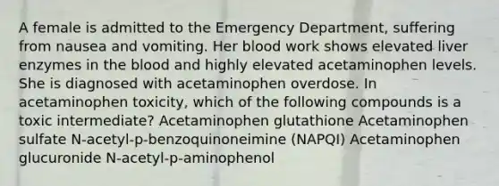 A female is admitted to the Emergency Department, suffering from nausea and vomiting. Her blood work shows elevated liver enzymes in the blood and highly elevated acetaminophen levels. She is diagnosed with acetaminophen overdose. In acetaminophen toxicity, which of the following compounds is a toxic intermediate? Acetaminophen glutathione Acetaminophen sulfate N-acetyl-p-benzoquinoneimine (NAPQI) Acetaminophen glucuronide N-acetyl-p-aminophenol