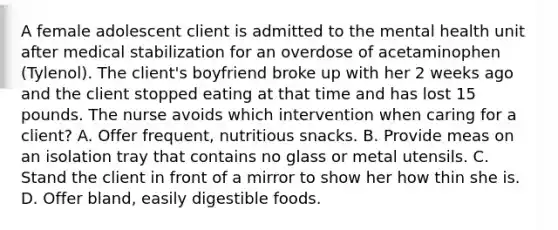 A female adolescent client is admitted to the mental health unit after medical stabilization for an overdose of acetaminophen (Tylenol). The client's boyfriend broke up with her 2 weeks ago and the client stopped eating at that time and has lost 15 pounds. The nurse avoids which intervention when caring for a client? A. Offer frequent, nutritious snacks. B. Provide meas on an isolation tray that contains no glass or metal utensils. C. Stand the client in front of a mirror to show her how thin she is. D. Offer bland, easily digestible foods.