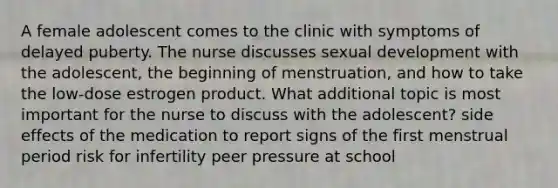 A female adolescent comes to the clinic with symptoms of delayed puberty. The nurse discusses sexual development with the adolescent, the beginning of menstruation, and how to take the low-dose estrogen product. What additional topic is most important for the nurse to discuss with the adolescent? side effects of the medication to report signs of the first menstrual period risk for infertility peer pressure at school