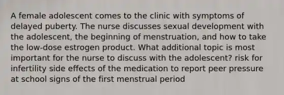 A female adolescent comes to the clinic with symptoms of delayed puberty. The nurse discusses sexual development with the adolescent, the beginning of menstruation, and how to take the low-dose estrogen product. What additional topic is most important for the nurse to discuss with the adolescent? risk for infertility side effects of the medication to report peer pressure at school signs of the first menstrual period