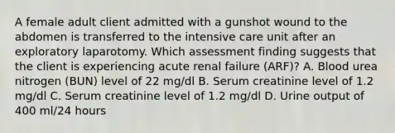 A female adult client admitted with a gunshot wound to the abdomen is transferred to the intensive care unit after an exploratory laparotomy. Which assessment finding suggests that the client is experiencing acute renal failure (ARF)? A. Blood urea nitrogen (BUN) level of 22 mg/dl B. Serum creatinine level of 1.2 mg/dl C. Serum creatinine level of 1.2 mg/dl D. Urine output of 400 ml/24 hours