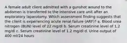 A female adult client admitted with a gunshot wound to the abdomen is transferred to the intensive care unit after an exploratory laparotomy. Which assessment finding suggests that the client is experiencing acute renal failure (ARF)? a. Blood urea nitrogen (BUN) level of 22 mg/dl b. Serum creatinine level of 1.2 mg/dl c. Serum creatinine level of 1.2 mg/dl d. Urine output of 400 ml/24 hours