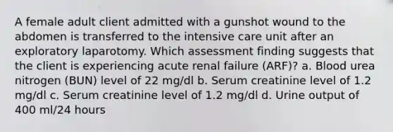 A female adult client admitted with a gunshot wound to the abdomen is transferred to the intensive care unit after an exploratory laparotomy. Which assessment finding suggests that the client is experiencing acute renal failure (ARF)? a. Blood urea nitrogen (BUN) level of 22 mg/dl b. Serum creatinine level of 1.2 mg/dl c. Serum creatinine level of 1.2 mg/dl d. Urine output of 400 ml/24 hours