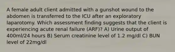 A female adult client admitted with a gunshot wound to the abdomen is transferred to the ICU after an exploratory laparotomy. Which assessment finding suggests that the client is experiencing acute renal failure (ARF)? A) Urine output of 400ml/24 hours B) Serum creatinine level of 1.2 mg/dl C) BUN level of 22mg/dl