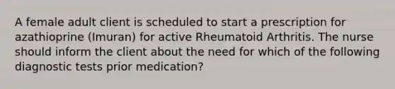 A female adult client is scheduled to start a prescription for azathioprine (Imuran) for active Rheumatoid Arthritis. The nurse should inform the client about the need for which of the following diagnostic tests prior medication?