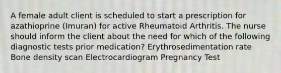 A female adult client is scheduled to start a prescription for azathioprine (Imuran) for active Rheumatoid Arthritis. The nurse should inform the client about the need for which of the following diagnostic tests prior medication? Erythrosedimentation rate Bone density scan Electrocardiogram Pregnancy Test