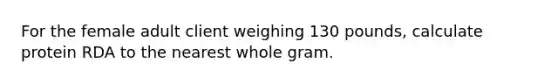 For the female adult client weighing 130 pounds, calculate protein RDA to the nearest whole gram.