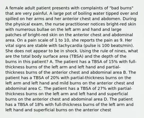 A female adult patient presents with complaints of "bad burns" that are very painful. A large pot of boiling water tipped over and spilled on her arms and her anterior chest and abdomen. During the physical exam, the nurse practitioner notices bright-red skin with numerous bullae on the left arm and hand and large patches of bright-red skin on the anterior chest and abdominal area. On a pain scale of 1 to 10, she reports the pain as 9. Her vital signs are stable with tachycardia (pulse is 100 beats/min). She does not appear to be in shock. Using the rule of nines, what are the total body surface area (TBSA) and the depth of the burns in this patient? A. The patient has a TBSA of 15% with full-thickness burns of the left arm and left hand and partial-thickness burns of the anterior chest and abdominal area B. The patient has a TBSA of 20% with partial-thickness burns on the left arm and left hand and mild burns on the anterior chest and abdominal area C. The patient has a TBSA of 27% with partial-thickness burns on the left arm and left hand and superficial burns on the anterior chest and abdominal area D. The patient has a TBSA of 18% with full-thickness burns of the left arm and left hand and superficial burns on the anterior chest