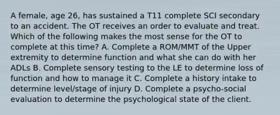 A female, age 26, has sustained a T11 complete SCI secondary to an accident. The OT receives an order to evaluate and treat. Which of the following makes the most sense for the OT to complete at this time? A. Complete a ROM/MMT of the Upper extremity to determine function and what she can do with her ADLs B. Complete sensory testing to the LE to determine loss of function and how to manage it C. Complete a history intake to determine level/stage of injury D. Complete a psycho-social evaluation to determine the psychological state of the client.