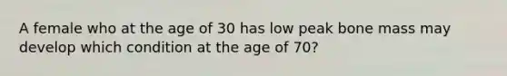 A female who at the age of 30 has low peak bone mass may develop which condition at the age of 70?