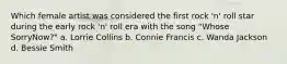 Which female artist was considered the first rock 'n' roll star during the early rock 'n' roll era with the song "Whose SorryNow?" a. Lorrie Collins b. Connie Francis c. Wanda Jackson d. Bessie Smith