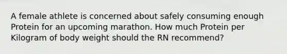 A female athlete is concerned about safely consuming enough Protein for an upcoming marathon. How much Protein per Kilogram of body weight should the RN recommend?