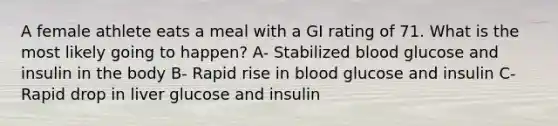 A female athlete eats a meal with a GI rating of 71. What is the most likely going to happen? A- Stabilized blood glucose and insulin in the body B- Rapid rise in blood glucose and insulin C- Rapid drop in liver glucose and insulin