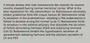 A female athlete who took testosterone-like steroids for several months stopped having normal menstrual cycles. What is the best explanation for this observation? A) Testosterone stimulates inhibin production from the corpus luteum B) Testosterone binds to receptors in the endometrium, resulting in the endometrium's failure to develop during the normal cycle C) Testosterone binds to receptors in the anterior pituitary that stimulate the secretion of follicle stimulating hormone (FSH) and luteinizing hormone (LH) D) Testosterone inhibits the hypothalamic secretion of gonadotropin-releasing hormone and the pituitary secretion of LH and FSH