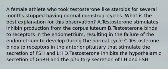 A female athlete who took testosterone-like steroids for several months stopped having normal menstrual cycles. What is the best explanation for this observation? A.Testosterone stimulates inhibin production from the corpus luteum B.Testosterone binds to receptors in the endometrium, resulting in the failure of the endometrium to develop during the normal cycle C.Testosterone binds to receptors in the anterior pituitary that stimulate the secretion of FSH and LH D.Testosterone inhibits the hypothalamic secretion of GnRH and the pituitary secretion of LH and FSH