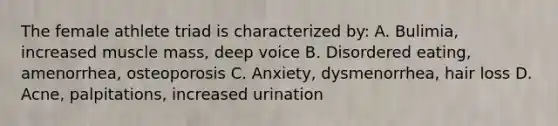 The female athlete triad is characterized by: A. Bulimia, increased muscle mass, deep voice B. Disordered eating, amenorrhea, osteoporosis C. Anxiety, dysmenorrhea, hair loss D. Acne, palpitations, increased urination