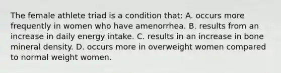 The female athlete triad is a condition that: A. occurs more frequently in women who have amenorrhea. B. results from an increase in daily energy intake. C. results in an increase in bone mineral density. D. occurs more in overweight women compared to normal weight women.