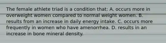 The female athlete triad is a condition that: A. occurs more in overweight women compared to normal weight women. B. results from an increase in daily energy intake. C. occurs more frequently in women who have amenorrhea. D. results in an increase in bone mineral density.