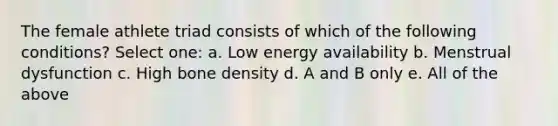 The female athlete triad consists of which of the following conditions? Select one: a. Low energy availability b. Menstrual dysfunction c. High bone density d. A and B only e. All of the above