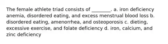 The female athlete triad consists of ________. a. iron deficiency anemia, disordered eating, and excess menstrual blood loss b. disordered eating, amenorrhea, and osteoporosis c. dieting, excessive exercise, and folate deficiency d. iron, calcium, and zinc deficiency