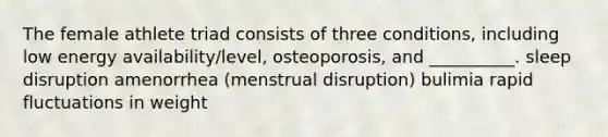 The female athlete triad consists of three conditions, including low energy availability/level, osteoporosis, and __________. sleep disruption amenorrhea (menstrual disruption) bulimia rapid fluctuations in weight