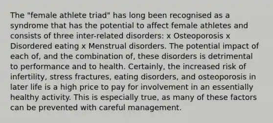 The "female athlete triad" has long been recognised as a syndrome that has the potential to affect female athletes and consists of three inter-related disorders: x Osteoporosis x Disordered eating x Menstrual disorders. The potential impact of each of, and the combination of, these disorders is detrimental to performance and to health. Certainly, the increased risk of infertility, stress fractures, eating disorders, and osteoporosis in later life is a high price to pay for involvement in an essentially healthy activity. This is especially true, as many of these factors can be prevented with careful management.